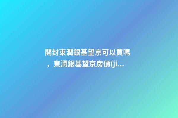 開封東潤銀基望京可以買嗎，東潤銀基望京房價(jià)是多少？